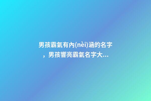 男孩霸氣有內(nèi)涵的名字，男孩響亮霸氣名字大全（好聽霸氣有內(nèi)涵的男孩名字）